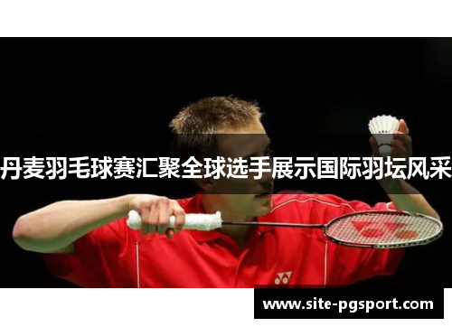 丹麦羽毛球赛汇聚全球选手展示国际羽坛风采