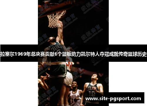 拉塞尔1969年总决赛贡献6个篮板助力凯尔特人夺冠成就传奇篮球历史