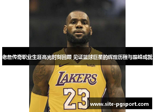 老詹传奇职业生涯高光时刻回顾 见证篮球巨星的辉煌历程与巅峰成就