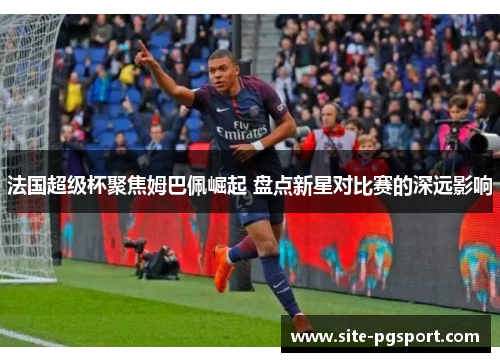 法国超级杯聚焦姆巴佩崛起 盘点新星对比赛的深远影响