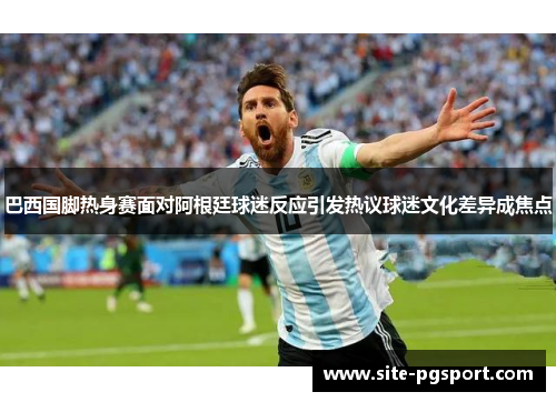 巴西国脚热身赛面对阿根廷球迷反应引发热议球迷文化差异成焦点