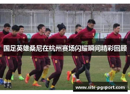 国足英雄桑尼在杭州赛场闪耀瞬间精彩回顾