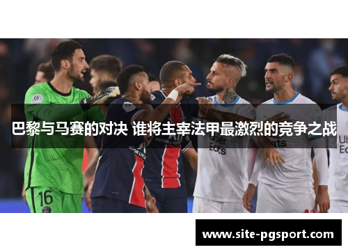 巴黎与马赛的对决 谁将主宰法甲最激烈的竞争之战