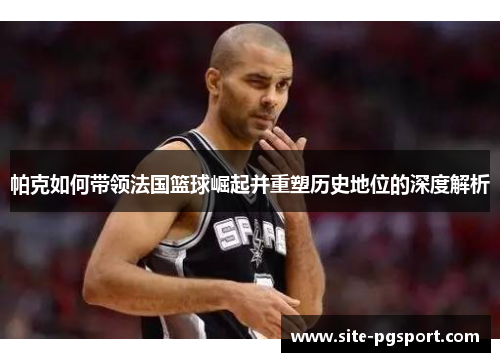 帕克如何带领法国篮球崛起并重塑历史地位的深度解析