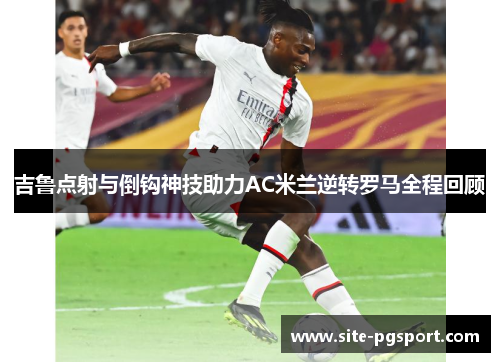 吉鲁点射与倒钩神技助力AC米兰逆转罗马全程回顾