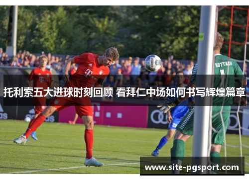托利索五大进球时刻回顾 看拜仁中场如何书写辉煌篇章