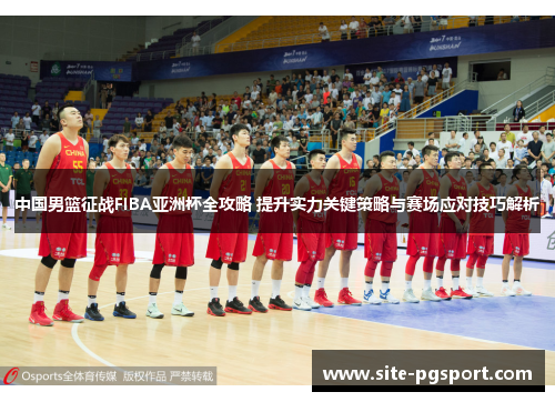 中国男篮征战FIBA亚洲杯全攻略 提升实力关键策略与赛场应对技巧解析