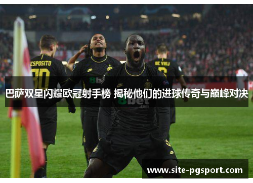 巴萨双星闪耀欧冠射手榜 揭秘他们的进球传奇与巅峰对决