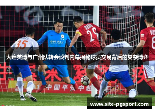大连英博与广州队转会谈判内幕揭秘球员交易背后的复杂博弈