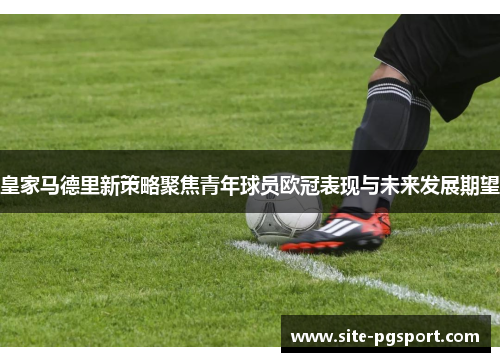 皇家马德里新策略聚焦青年球员欧冠表现与未来发展期望