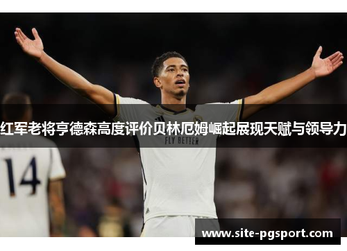 红军老将亨德森高度评价贝林厄姆崛起展现天赋与领导力
