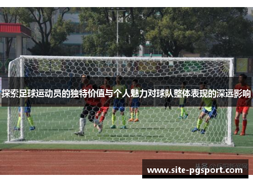 探索足球运动员的独特价值与个人魅力对球队整体表现的深远影响