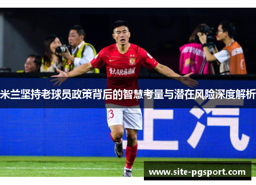 米兰坚持老球员政策背后的智慧考量与潜在风险深度解析