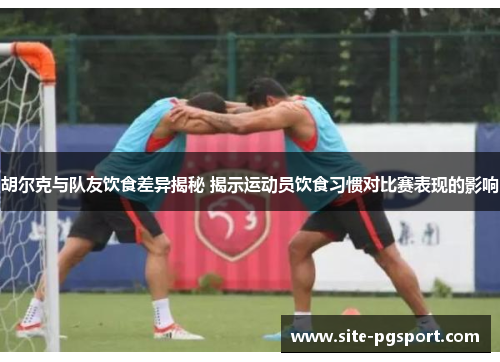 胡尔克与队友饮食差异揭秘 揭示运动员饮食习惯对比赛表现的影响