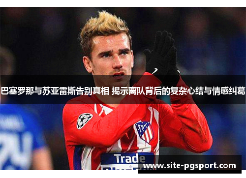 巴塞罗那与苏亚雷斯告别真相 揭示离队背后的复杂心结与情感纠葛 巴塞罗那与苏亚雷斯告别真相 揭示离队背后的复杂心结与情感纠葛
