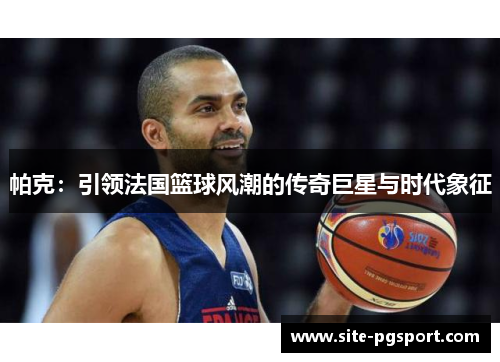 帕克：引领法国篮球风潮的传奇巨星与时代象征