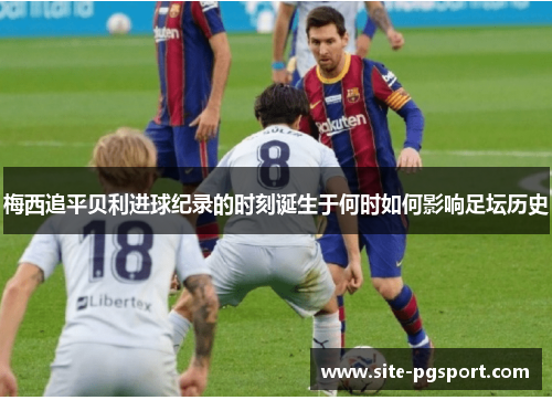 梅西追平贝利进球纪录的时刻诞生于何时如何影响足坛历史 梅西追平贝利进球纪录的时刻诞生于何时如何影响足坛历史