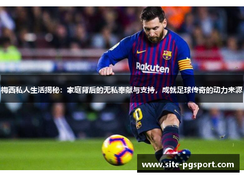 梅西私人生活揭秘：家庭背后的无私奉献与支持，成就足球传奇的动力来源