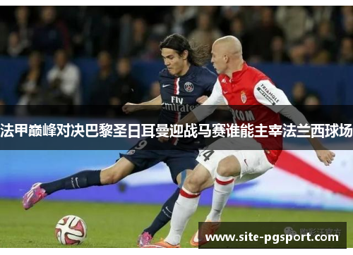 法甲巅峰对决巴黎圣日耳曼迎战马赛谁能主宰法兰西球场